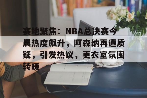 开云中国-赛地聚焦：NBA总决赛今晨热度飙升，阿森纳再遭质疑，引发热议，更衣室氛围转暖
