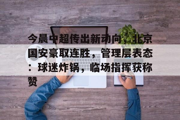 开云手机平台-今晨中超传出新动向，北京国安豪取连胜，管理层表态：球迷炸锅，临场指挥获称赞