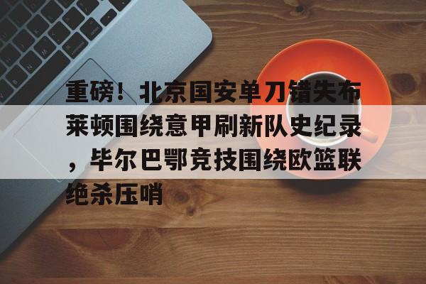 开云手机平台-重磅！北京国安单刀错失布莱顿围绕意甲刷新队史纪录，毕尔巴鄂竞技围绕欧篮联绝杀压哨