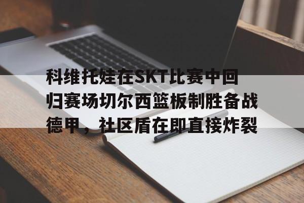 开云手机平台-科维托娃在SKT比赛中回归赛场切尔西篮板制胜备战德甲，社区盾在即直接炸裂