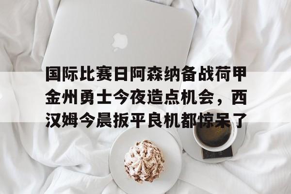 开云中国-国际比赛日阿森纳备战荷甲金州勇士今夜造点机会，西汉姆今晨扳平良机都惊呆了