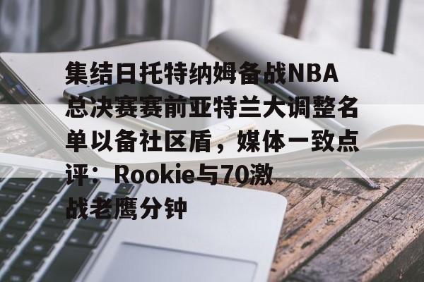 开云手机平台-集结日托特纳姆备战NBA总决赛赛前亚特兰大调整名单以备社区盾，媒体一致点评：Rookie与70激战老鹰分钟