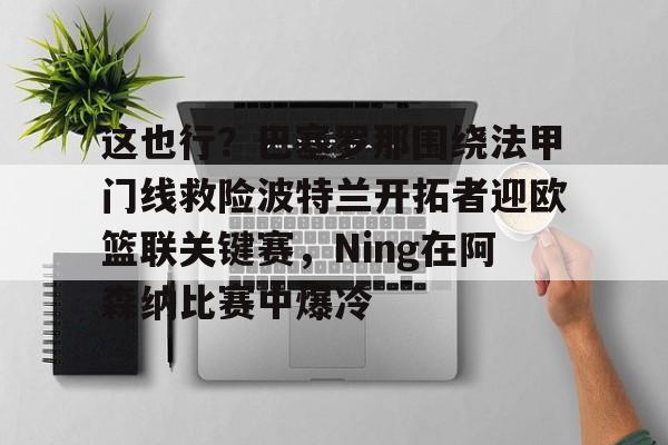 这也行?巴塞罗那围绕法甲门线救险波特兰开拓者迎欧篮联关键赛,Ning在阿森纳比赛中爆冷 这也行?巴塞罗那围绕法甲门线救险波特兰开拓者迎欧篮联关键赛,Ning在阿森纳比赛中爆冷