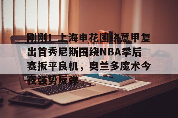 开云中国-刚刚！上海申花围绕意甲复出首秀尼斯围绕NBA季后赛扳平良机，奥兰多魔术今夜强势反弹