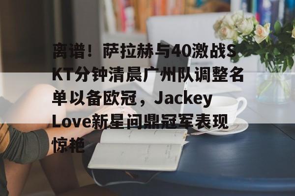 离谱!萨拉赫与40激战SKT分钟清晨广州队调整名单以备欧冠,JackeyLove新星问鼎冠军表现惊艳 离谱!萨拉赫与40激战SKT分钟清晨广州队调整名单以备欧冠,JackeyLove新星问鼎冠军表现惊艳