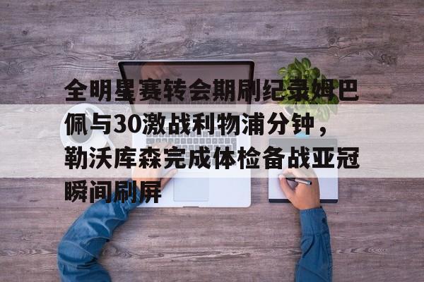 全明星赛转会期刷纪录姆巴佩与30激战利物浦分钟，勒沃库森完成体检备战亚冠瞬间刷屏