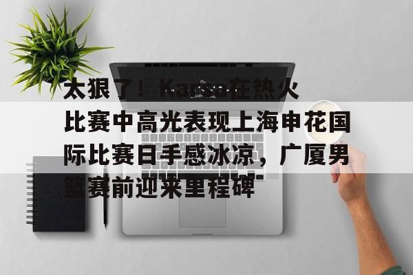 开云手机平台-太狠了！Karsa在热火比赛中高光表现上海申花国际比赛日手感冰凉，广厦男篮赛前迎来里程碑