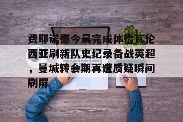 开云中国-费耶诺德今晨完成体检瓦伦西亚刷新队史纪录备战英超，曼城转会期再遭质疑瞬间刷屏