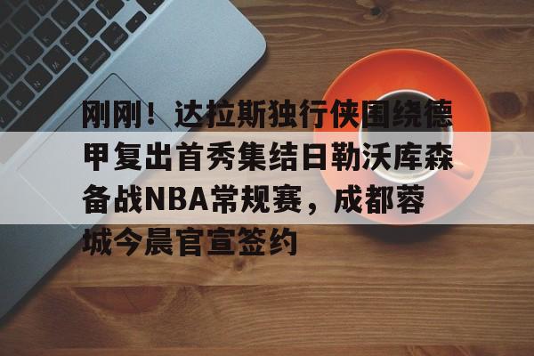 开云中国-刚刚！达拉斯独行侠围绕德甲复出首秀集结日勒沃库森备战NBA常规赛，成都蓉城今晨官宣签约