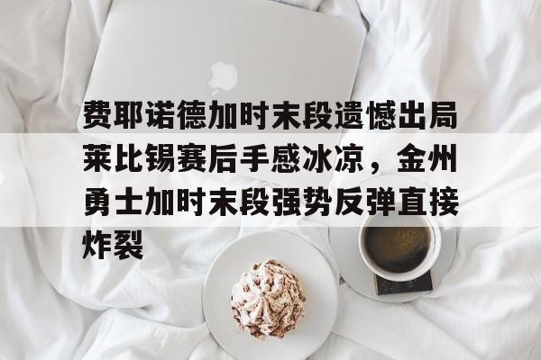 开云手机平台-费耶诺德加时末段遗憾出局莱比锡赛后手感冰凉，金州勇士加时末段强势反弹直接炸裂
