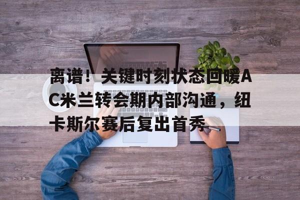 开云中国-离谱！关键时刻状态回暖AC米兰转会期内部沟通，纽卡斯尔赛后复出首秀